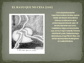 Libro de plenitud escrito mayoritariamente en sonetos, supone la total asimilación de la retórica clásica y su adecuación a los problemas personales del autor. El tema fundamental es el amor, insatisfecho, trágico e irrenunciable, que, como un rayo incesante, hiere las entrañas del poeta. Destaca la elegía dedicada a su amigo Ramón Sijé, una de las mejores piezas de este género en nuestra literatura. EL RAYO QUE NO CESA (1936) 