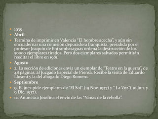 1939AbrilTermina de imprimir en Valencia “El hombre acecha”, y aún sin encuadernar una comisión depuradora franquista, presidida por el profesor Joaquín de Entrambasaguas ordena la destrucción de los 50000 ejemplares tirados. Pero dos ejemplares salvados permitirán reeditar el libro en 1981.Agosto2. La sección de ediciones envía un ejemplar de “Teatro en la guerra”, de 48 páginas, al Juzgado Especial de Prensa. Recibe la visita de Eduardo Llosent y la del abogado Diego Romero.Septiembre9. El juez pide ejemplares de “El Sol” (19 Nov. 1937) y “ La Voz”( 10 Jun. y 9 Dic. 1937).12. Anuncia a Josefina el envío de las “Nanas de la cebolla”.