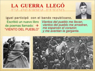 Miguel participó  con el bando republicano. Vientos del pueblo me llevan,  vientos del pueblo me arrastran, me esparcen el corazón  y me aventan la garganta.  Escribió un nuevo libro de poemas llamado:     “VIENTO DEL PUEBLO” 