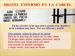 MIGUEL  ENFERMÓ  EN  LA  CÁRCEL En las cárceles en las que estuvo pasaba frío, hambre y no le trataban muy bien.  Por eso enfermó y murió. Otro poema  sobre la vida en la cárcel Esto es lo que hay de nuevo en mi vida: ratas.  Ya tengo ratas, piojos, pulgas, chinches, sarna. Este rincón que tengo para vivir será  muy pronto un parque zoológico,  o mejor dicho, una casa de fieras 