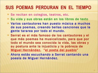 Se recitan en colegios, teatros, etc. Su vida y sus obras están en los libros de texto Varios cantautores han puesto música a muchos de sus poemas, creando bellas canciones que la gente tararea por todo el mundo. Serrat es el más famoso de los cantautores y el que más poemas ha musicalizado, para que por todo el mundo sea conocida la vida, las obras y su postura ante la injusticia y la pobreza de  Miguel Hernández ,  “ el poeta del pueblo ”   Ahora estás escuchando a Serrat cantando una poesía de Miguel Hernández. SUS  POEMAS  PERDURAN  EN  EL  TIEMPO 
