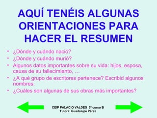 AQUÍ TENÉIS ALGUNAS ORIENTACIONES PARA HACER EL RESUMEN ¿Dónde y cuándo nació? ¿Dónde y cuándo murió? Algunos datos importantes sobre su vida: hijos, esposa, causa de su fallecimiento, … ¿A qué grupo de escritores pertenece? Escribid algunos nombres. ¿Cuáles son algunas de sus obras más importantes? CEIP PALACIO VALDÉS  5º curso B Tutora: Guadalupe Pérez 