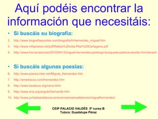 Aquí podéis encontrar la información que necesitáis: Si buscáis su biografía: http://www.biografiasyvidas.com/biografia/h/hernandez_miguel.htm http://www.infopoesia.net/pdf/Relato%20vida-Pilar%20Cartagena.pdf http://www.lne.es/asturias/2010/04/13/miguel-hernandez-postergo-busqueda-poetica-escribir-trincheras/899786.html   Si buscáis algunas poesías: http://www.poesia-inter.net/Miguel_Hernandez.htm   http://amediavoz.com/hernandez.htm http://www.bauleros.org/nana.html http://www.eroj.org/angulo/hernande.htm http:// www.juntadeandalucia.es / averroes / sanwalabonso / miguelhernandez / CEIP PALACIO VALDÉS  5º curso B Tutora: Guadalupe Pérez 