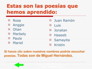 Estas son las poesías que hemos aprendido: Rosa Anggie   Olian   Marbely Paula Mariel Juan Ramón Luis Jonatan Haseeb Samayita Kristin Si haces clic sobre nuestros nombres podrás escuchar poesías.  Todas son de Miguel Hernández. CEIP PALACIO VALDÉS  5º curso B Tutora: Guadalupe Pérez 
