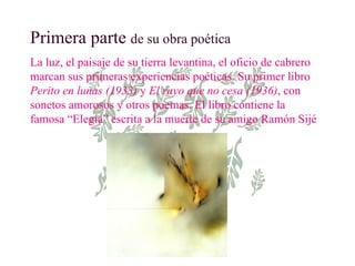 Primera parte  de su obra poética La luz, el paisaje de su tierra levantina, el oficio de cabrero marcan sus primeras experiencias poéticas. Su primer libro  Perito en lunas (1933)  y  El rayo que no cesa (1936) , con sonetos amorosos y otros poemas.   El libro contiene la famosa “Elegía” escrita a la muerte de su amigo Ramón Sijé 