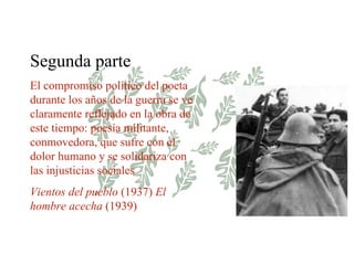 Segunda parte El compromiso político del poeta durante los años de la guerra se ve claramente reflejado en la obra de este tiempo: poesía militante, conmovedora, que sufre con el dolor humano y se solidariza con las injusticias sociales Vientos del pueblo  (1937)  El hombre acecha  (1939) 