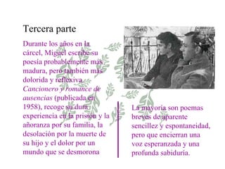 Tercera parte Durante los años en la cárcel, Miguel escribe su poesía probablemente más madura, pero también más dolorida y reflexiva.  Cancionero y romance de ausencias  (publicada en 1958), recoge su dura experiencia en la prisión y la añoranza por su familia, la desolación por la muerte de su hijo y el dolor por un mundo que se desmorona La mayoría son poemas breves de aparente sencillez y espontaneidad, pero que encierran una voz esperanzada y una profunda sabiduría. 