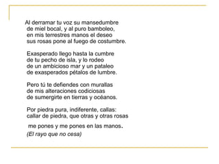 Al derramar tu voz su mansedumbre de miel bocal, y al puro bamboleo, en mis terrestres manos el deseo sus rosas pone al fuego de costumbre. Exasperado llego hasta la cumbre de tu pecho de isla, y lo rodeo de un ambicioso mar y un pataleo de exasperados pétalos de lumbre. Pero tú te defiendes con murallas de mis alteraciones codiciosas de sumergirte en tierras y océanos. Por piedra pura, indiferente, callas: callar de piedra, que otras y otras rosas me pones y me pones en las manos .  (El rayo que no cesa) 