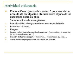 Actividad voluntaria Elaboración en grupos de máximo 3 personas de un  artículo de divulgación literaria  sobre alguna de las cuestiones sobre su obra.  Características de este género: Intencionalidad: divulgación de un tema especializado. Estructura tripartita. Rasgos: Impersonalizaciones (se puede observar en…) o nosotros de modestia (lo podemos observar en…) Citación de fuentes (según J. Riquelme…, Riquelme en su obra…. Conectores de ejemplificación, reformulación y orden. 
