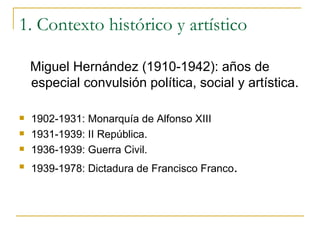 1. Contexto histórico y artístico Miguel Hernández (1910-1942): años de especial convulsión política, social y artística. 1902-1931: Monarquía de Alfonso XIII 1931-1939: II República. 1936-1939: Guerra Civil. 1939-1978: Dictadura de Francisco Franco . 