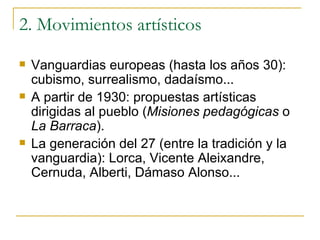2. Movimientos artísticos Vanguardias europeas (hasta los años 30): cubismo, surrealismo, dadaísmo... A partir de 1930: propuestas artísticas dirigidas al pueblo ( Misiones pedagógicas  o  La Barraca ). La generación del 27 (entre la tradición y la vanguardia): Lorca, Vicente Aleixandre, Cernuda, Alberti, Dámaso Alonso... 