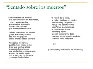 “ Sentado sobre los muertos” Sentado sobre los muertos que se han callado en dos meses, beso zapatos vacíos y empuño rabiosamente la mano del corazón y el alma que lo mantiene. Que mi voz suba a los montes y baje a la tierra y truene, eso pide mi garganta desde ahora y desde siempre. Acércate a mi clamor, pueblo de mi misma leche, árbol que con tus raíces encarcelado me tienes, que aquí estoy yo para amarte y estoy para defenderte con la sangre y con la boca como dos fusiles fieles. .  Si yo salí de la tierra, si yo he nacido de un vientre desdichado y con pobreza, no fue sino para hacerme ruiseñor de las desdichas, eco de la mala suerte, y cantar y repetir a quien escucharme debe cuanto a penas, cuanto a pobres, cuanto a tierra se refiere. (...) ( Cancionero y romancero de ausencias ) 