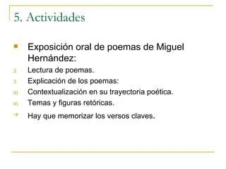 5. Actividades Exposición oral de poemas de Miguel Hernández: Lectura de poemas. Explicación de los poemas: Contextualización en su trayectoria poética. Temas y figuras retóricas. Hay que memorizar los versos claves . 