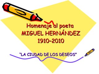 Homenaje al poeta  MIGUEL HERNÁNDEZ 1910–2010 “ LA CIUDAD DE LOS DESEOS” 