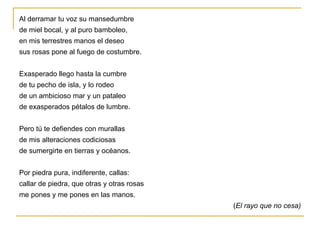 Al derramar tu voz su mansedumbre de miel bocal, y al puro bamboleo, en mis terrestres manos el deseo sus rosas pone al fuego de costumbre. Exasperado llego hasta la cumbre de tu pecho de isla, y lo rodeo de un ambicioso mar y un pataleo de exasperados pétalos de lumbre. Pero tú te defiendes con murallas de mis alteraciones codiciosas de sumergirte en tierras y océanos. Por piedra pura, indiferente, callas: callar de piedra, que otras y otras rosas me pones y me pones en las manos. ( El rayo que no cesa) 