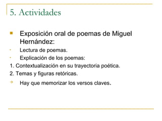5. Actividades Exposición oral de poemas de Miguel Hernández: Lectura de poemas. Explicación de los poemas: 1. Contextualización en su trayectoria poética. 2. Temas y figuras retóricas. Hay que memorizar los versos claves . 