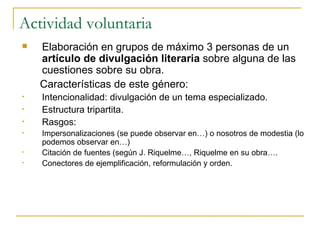 Actividad voluntaria Elaboración en grupos de máximo 3 personas de un  artículo de divulgación literaria  sobre alguna de las cuestiones sobre su obra.  Características de este género: Intencionalidad: divulgación de un tema especializado. Estructura tripartita. Rasgos: Impersonalizaciones (se puede observar en…) o nosotros de modestia (lo podemos observar en…) Citación de fuentes (según J. Riquelme…, Riquelme en su obra…. Conectores de ejemplificación, reformulación y orden. 