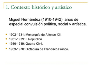 1. Contexto histórico y artístico Miguel Hernández (1910-1942): años de especial convulsión política, social y artística. 1902-1931: Monarquía de Alfonso XIII 1931-1939: II República. 1936-1939: Guerra Civil. 1939-1978: Dictadura de Francisco Franco . 