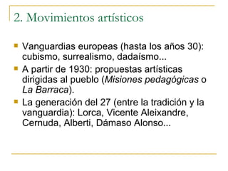 2. Movimientos artísticos Vanguardias europeas (hasta los años 30): cubismo, surrealismo, dadaísmo... A partir de 1930: propuestas artísticas dirigidas al pueblo ( Misiones pedagógicas  o  La Barraca ). La generación del 27 (entre la tradición y la vanguardia): Lorca, Vicente Aleixandre, Cernuda, Alberti, Dámaso Alonso... 