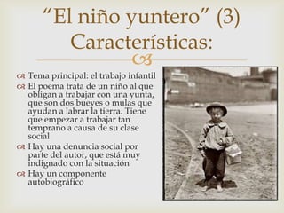 “El niño yuntero” (3)
         Características:
                
 Tema principal: el trabajo infantil
 El poema trata de un niño al que
  obligan a trabajar con una yunta,
  que son dos bueyes o mulas que
  ayudan a labrar la tierra. Tiene
  que empezar a trabajar tan
  temprano a causa de su clase
  social
 Hay una denuncia social por
  parte del autor, que está muy
  indignado con la situación
 Hay un componente
  autobiográfico
 
