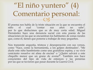 “El niño yuntero” (4)
    Comentario personal:
              
El poema nos habla de la triste situación en la que se encuentra el
niño     el      cual     "contar    sus     años      no     sabe",
por lo que deducimos que es de muy corta edad. Miguel
Hernández hace una denuncia social con esta poesía de las
situaciones en las que se encuentran los habitantes de zonas rurales
que, como él, tienen que ponerse a trabajar de muy pequeños.

Nos transmite angustia, tristeza y desesperación con sus versos,
como "Nace, como la herramienta, a los golpes destinados", "Me
duele este niño hambriento como una grandiosa espina, y su vivir
ceniciento resuelve mi alma de encina" o "¿Quién salvará a este
chiquillo menor que un grano de avena?". También nos hace
conscientes del tipo de vida de entonces y las penúrias
por las que se tuvieron que pasar durante la Guerra Civil.
 