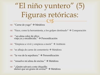 “El niño yuntero” (5)
      Figuras retóricas:
              
 “Carne de yugo”  Metáfora

 "Nace, como la herramienta, a los golpes destinado“  Comparación

 “un alma color de olivo
  vieja ya y encallecida.”  Personificación

 “Empieza a vivir y empieza a morir”  Antítesis

 "se alhaja de carne de cementerio  Metáfora

 “la voz de la sepultura.“  Personificación

 “resuelve mi alma de encina.”  Metáfora

 “¿Quién salvará a este chiquillo
  menor que un grano de avena?”  Metáfora
 