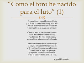 “Como el toro he nacido
   para el luto” (1)
          
       Como el toro he nacido para el luto
      y el dolor, como el toro estoy marcado
       por un hierro infernal en el costado
       y por varón en la ingle con un fruto.

      Como el toro lo encuentra diminuto
         todo mi corazón desmesurado,
        y del rostro del beso enamorado,
      como el toro a tu amor se lo disputo.

      Como el toro me crezco en el castigo,
       la lengua en corazón tengo bañada
      y llevo al cuello un vendaval sonoro.
        Como el toro te sigo y te persigo,
         y dejas mi deseo en una espada,
       como el toro burlado, como el toro.

                                      Miguel Hernández
 