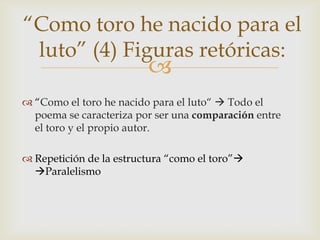 “Como toro he nacido para el
 luto” (4) Figuras retóricas:
                         
 “Como el toro he nacido para el luto“  Todo el
  poema se caracteriza por ser una comparación entre
  el toro y el propio autor.

 Repetición de la estructura “como el toro”
  Paralelismo
 