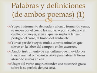Palabras y definiciones
  (de ambos poemas) (1)
            
 Yugo: instrumento de madera al cual, formando yunta,
  se uncen por el cuello las mulas, o por la cabeza o el
  cuello, los bueyes, y en el que va sujeta la lanza o
  pértigo del carro, el timón del arado, etc.
 Yunta: par de bueyes, mulas u otros animales que
  sirven en la labor del campo o en los acarreos.
 Arado: instrumento de agricultura que, movido por
  fuerza animal o mecánica, sirve para labrar la tierra
  abriendo surcos en ella.
 Unge: del verbo ungir, extender una sustancia grasa
  sobre la superficie de una cosa.
 