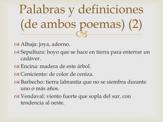 Palabras y definiciones
  (de ambos poemas) (2)
            
 Alhaja: joya, adorno.
 Sepultura: hoyo que se hace en tierra para enterrar un
  cadáver.
 Encina: madera de este árbol.
 Ceniciento: de color de ceniza.
 Barbecho: tierra labrantía que no se siembra durante
  uno o más años.
 Vendaval: viento fuerte que sopla del sur, con
  tendencia al oeste.
 