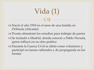 Vida (1)
                    
 Nació el año 1910 en el seno de una familia en
  Orihuela (Alicante)
 Pronto abandonó los estudios para trabajar de pastor
 Se trasladó a Madrid, donde conoció a Pablo Neruda,
  quien influyó en su obra poética
 Durante la Guerra Civil se alistó como voluntario y
  participó en tareas culturales y de propaganda en los
  frentes
 