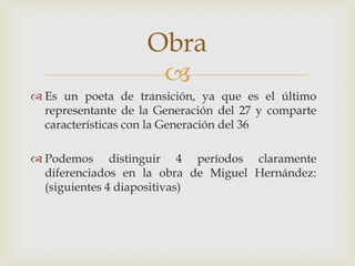 Obra
                     
 Es un poeta de transición, ya que es el último
  representante de la Generación del 27 y comparte
  características con la Generación del 36

 Podemos distinguir 4 períodos claramente
  diferenciados en la obra de Miguel Hernández:
  (siguientes 4 diapositivas)
 