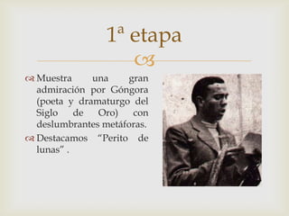 1ª etapa
                    
 Muestra     una    gran
  admiración por Góngora
  (poeta y dramaturgo del
  Siglo    de  Oro)   con
  deslumbrantes metáforas.
 Destacamos “Perito de
  lunas” .
 