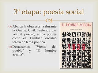 3ª etapa: poesía social
              
 Abarca la obra escrita durante
  la Guerra Civil. Pretende dar
  voz al pueblo, a los pobres
  como él. También escribió
  teatro de tema político.
 Destacamos      “Viento    del
  pueblo”     y   “El     hombre
  acecha”.
 