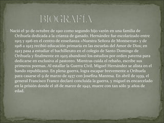 Nació el 30 de octubre de 1910 como segundo hijo varón en una familia de
Orihuela dedicada a la crianza de ganado. Hernández fue escolarizado entre
1915 y 1916 en el centro de enseñanza «Nuestra Señora de Montserrat» y de
1918 a 1923 recibió educación primaria en las escuelas del Amor de Dios; en
1923 pasa a estudiar el bachillerato en el colegio de Santo Domingo de
Orihuela y finalmente en 1925 abandonó los estudios por orden paterna para
dedicarse en exclusiva al pastoreo. Mientras cuida el rebaño, escribe sus
primeros poemas. Al estallar la Guerra Civil, Miguel Hernández se alista en el
bando republicano. En plena guerra, logra escapar brevemente a Orihuela
para casarse el 9 de marzo de 1937 con Josefina Manresa. En abril de 1939, el
general Francisco Franco declaró concluida la guerra, y miguel es encarcelado
en la prisión donde el 28 de marzo de 1942, muere con tan sólo 31 años de
edad.
 