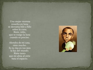 Una mujer morena
resuelta en luna
se derrama hilo a hilo
sobre la cuna.
Ríete, niño,
que te traigo la luna
cuando es preciso.
.
Alondra de mi casa,
ríete mucho.
Es tu risa en tus ojos
la luz del mundo.
Ríete tanto
que mi alma al oírte
bata el espacio.
 