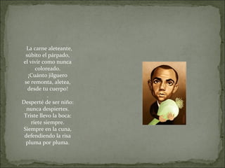 La carne aleteante,
súbito el párpado,
el vivir como nunca
coloreado.
¡Cuánto jilguero
se remonta, aletea,
desde tu cuerpo!
.
Desperté de ser niño:
nunca despiertes.
Triste llevo la boca:
ríete siempre.
Siempre en la cuna,
defendiendo la risa
pluma por pluma.
 
