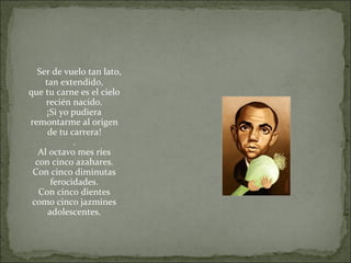 Ser de vuelo tan lato,
tan extendido,
que tu carne es el cielo
recién nacido.
¡Si yo pudiera
remontarme al origen
de tu carrera!
.
Al octavo mes ríes
con cinco azahares.
Con cinco diminutas
ferocidades.
Con cinco dientes
como cinco jazmines
adolescentes.
 