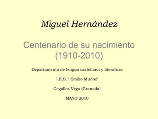 Miguel Hernández
Centenario de su nacimiento
(1910-2010)
Departamento de lengua castellana y literatura
I.E.S. ‘ Emilio Muñoz’
Cogollos Vega (Granada)
MAYO 2010

 