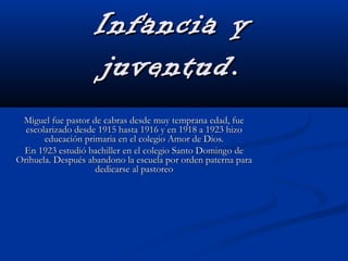 Infancia yInfancia y
juventud.juventud.
Miguel fue pastor de cabras desde muy temprana edad, fueMiguel fue pastor de cabras desde muy temprana edad, fue
escolarizado desde 1915 hasta 1916 y en 1918 a 1923 hizoescolarizado desde 1915 hasta 1916 y en 1918 a 1923 hizo
educación primaria en el colegio Amor de Dios.educación primaria en el colegio Amor de Dios.
En 1923 estudió bachiller en el colegio Santo Domingo deEn 1923 estudió bachiller en el colegio Santo Domingo de
Orihuela. Después abandono la escuela por orden paterna paraOrihuela. Después abandono la escuela por orden paterna para
dedicarse al pastoreodedicarse al pastoreo
 