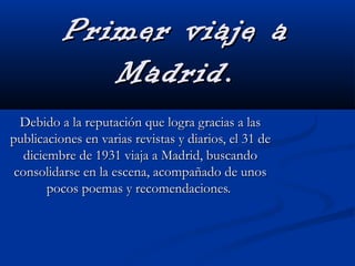 Primer viaje aPrimer viaje a
Madrid.Madrid.
Debido a la reputación que logra gracias a lasDebido a la reputación que logra gracias a las
publicaciones en varias revistas y diarios, el 31 depublicaciones en varias revistas y diarios, el 31 de
diciembre de 1931 viaja a Madrid, buscandodiciembre de 1931 viaja a Madrid, buscando
consolidarse en la escena, acompañado de unosconsolidarse en la escena, acompañado de unos
pocos poemas y recomendaciones.pocos poemas y recomendaciones.
 