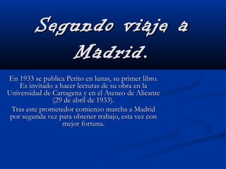 Segundo viaje aSegundo viaje a
Madrid.Madrid.
En 1933 se publica Perito en lunas, su primer libro.En 1933 se publica Perito en lunas, su primer libro.
Es invitado a hacer lecturas de su obra en laEs invitado a hacer lecturas de su obra en la
Universidad de Cartagena y en el Ateneo de AlicanteUniversidad de Cartagena y en el Ateneo de Alicante
(29 de abril de 1933).(29 de abril de 1933).
Tras este prometedor comienzo marcha a MadridTras este prometedor comienzo marcha a Madrid
por segunda vez para obtener trabajo, esta vez conpor segunda vez para obtener trabajo, esta vez con
mejor fortuna.mejor fortuna.
 