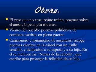 Obras.Obras.
 El rayo que no cesa: reúne treinta poemas sobreEl rayo que no cesa: reúne treinta poemas sobre
el amor, la pena y la muerte.el amor, la pena y la muerte.
 Viento del pueblo: poemas políticos y deViento del pueblo: poemas políticos y de
combate escritos en plena guerra.combate escritos en plena guerra.
 Cancionero y romancero de ausencias: recogeCancionero y romancero de ausencias: recoge
poemas escritos en la cárcel con un estilopoemas escritos en la cárcel con un estilo
sencillo, y dedicados a su esposa y a su hijo. Ensencillo, y dedicados a su esposa y a su hijo. En
él se incluyen las “Nanas de la cebolla”, queél se incluyen las “Nanas de la cebolla”, que
escribe para proteger la felicidad de su hijo.escribe para proteger la felicidad de su hijo.
 