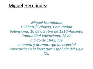 Miguel Hernández
Miguel Hernández
Gilabert (Orihuela, Comunidad
Valenciana; 10 de octubre de 1910-Alicante,
Comunidad Valenciana; 28 de
marzo de 1942) fue
un poeta y dramaturgo de especial
relevancia en la literatura española del siglo
XX.
 