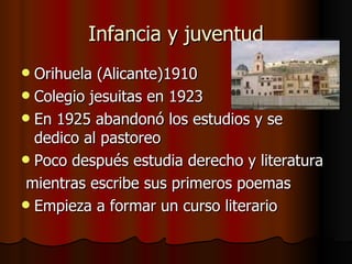 Infancia y juventud Orihuela (Alicante)1910 Colegio jesuitas en 1923 En 1925 abandonó los estudios y se dedico al pastoreo Poco después estudia derecho y literatura mientras escribe sus primeros poemas Empieza a formar un curso literario 