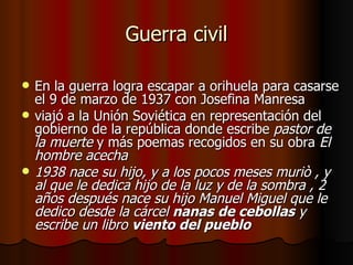 Guerra civil En la guerra logra escapar a orihuela para casarse el 9 de marzo de 1937 con Josefina Manresa viajó a la Unión Soviética en representación del gobierno de la república donde escribe  pastor de la   muerte  y más poemas recogidos en su obra  El hombre acecha 1938 nace su hijo, y a los pocos meses muriò , y al que le dedica hijo de la luz y de la sombra , 2 años después nace su hijo Manuel Miguel que le dedico desde la cárcel  nanas   de cebollas  y escribe un libro  viento del pueblo 
