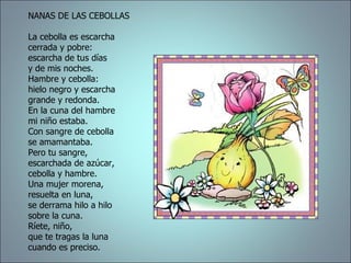 NANAS DE LAS CEBOLLAS  La cebolla es escarcha  cerrada y pobre:  escarcha de tus días  y de mis noches.  Hambre y cebolla:  hielo negro y escarcha  grande y redonda.  En la cuna del hambre  mi niño estaba.  Con sangre de cebolla  se amamantaba.  Pero tu sangre,  escarchada de azúcar,  cebolla y hambre.  Una mujer morena,  resuelta en luna,  se derrama hilo a hilo  sobre la cuna.  Ríete, niño,  que te tragas la luna  cuando es preciso.  