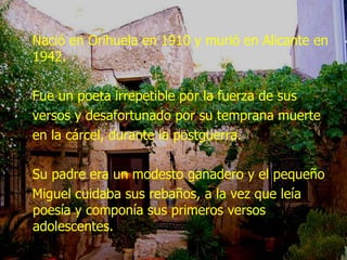 Nació en Orihuela en 1910 y murió en Alicante en 1942. Fue un poeta irrepetible por la fuerza de sus versos y desafortunado por su temprana muerte en la cárcel, durante la postguerra. Su padre era un modesto ganadero y el pequeño Miguel cuidaba sus rebaños, a la vez que leía poesía y componía sus primeros versos adolescentes.  