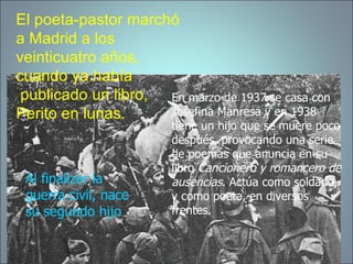 El poeta-pastor marchó a Madrid a los  veinticuatro años,   cuando ya había  publicado un libro, Perito en lunas. En marzo de 1937 se casa con Josefina Manresa y en 1938 tiene un hijo que se muere poco después, provocando una serie de poemas que anuncia en su libro  Cancionero y romancero de ausencias . Actúa como soldado, y como poeta, en diversos frentes. Al finalizar la guerra civil, nace su segundo hijo 