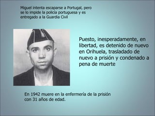 Miguel intenta escaparse a Portugal, pero se lo impide la policía portuguesa y es entregado a la Guardia Civil Puesto, inesperadamente, en libertad, es detenido de nuevo en Orihuela, trasladado de nuevo a prisión y condenado a pena de muerte En 1942 muere en la enfermería de la prisión con 31 años de edad. 